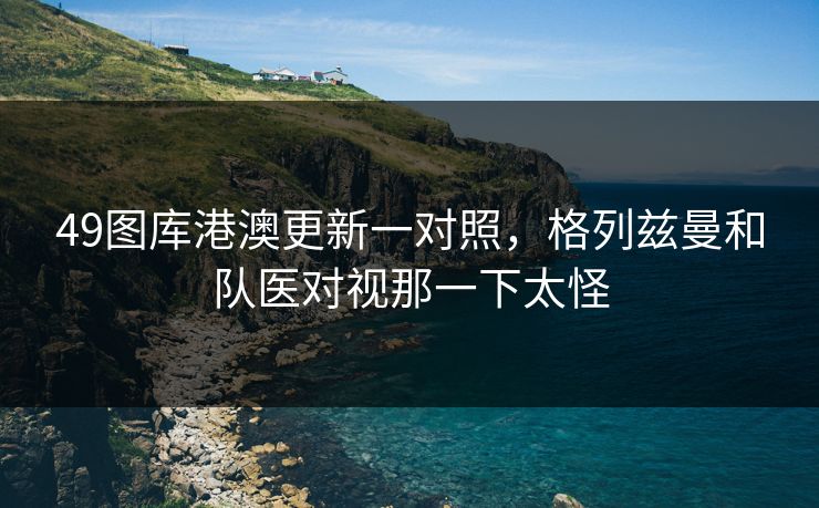 49图库港澳更新一对照，格列兹曼和队医对视那一下太怪