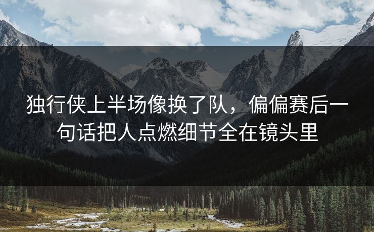 独行侠上半场像换了队，偏偏赛后一句话把人点燃细节全在镜头里
