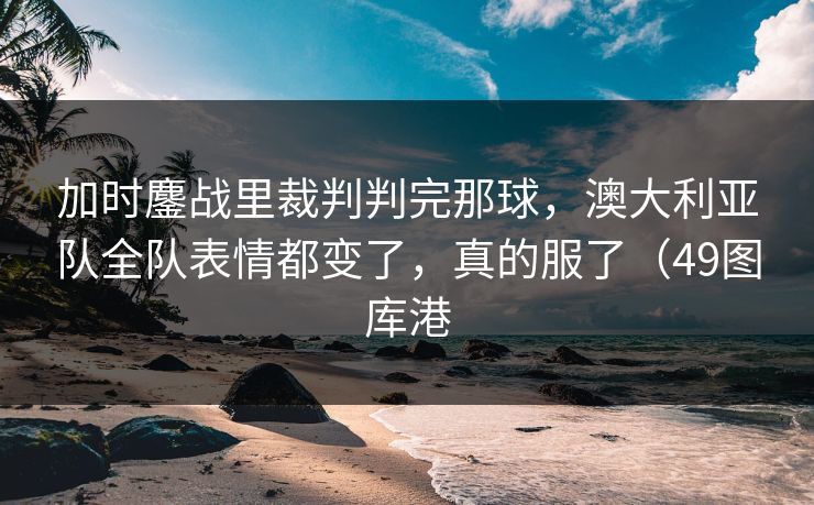 加时鏖战里裁判判完那球，澳大利亚队全队表情都变了，真的服了（49图库港