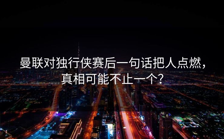 曼联对独行侠赛后一句话把人点燃，真相可能不止一个？
