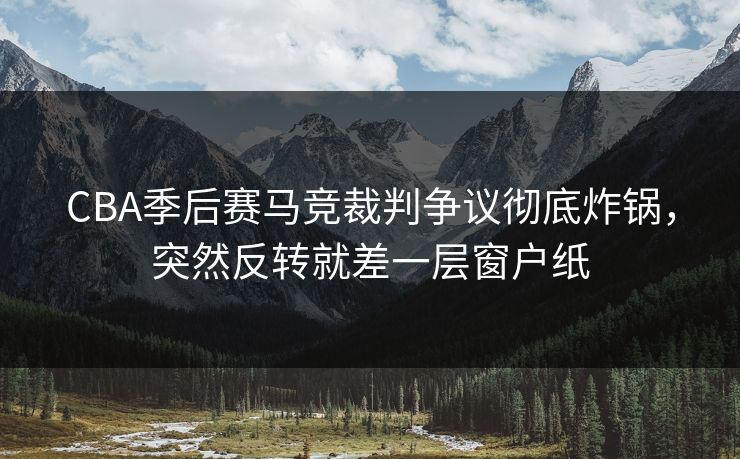 CBA季后赛马竞裁判争议彻底炸锅，突然反转就差一层窗户纸