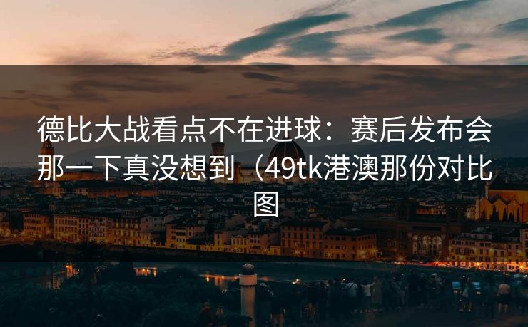德比大战看点不在进球：赛后发布会那一下真没想到（49tk港澳那份对比图