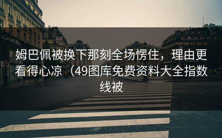 姆巴佩被换下那刻全场愣住，理由更看得心凉（49图库免费资料大全指数线被