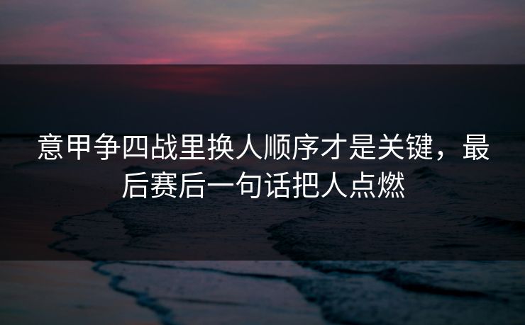 意甲争四战里换人顺序才是关键，最后赛后一句话把人点燃  第1张