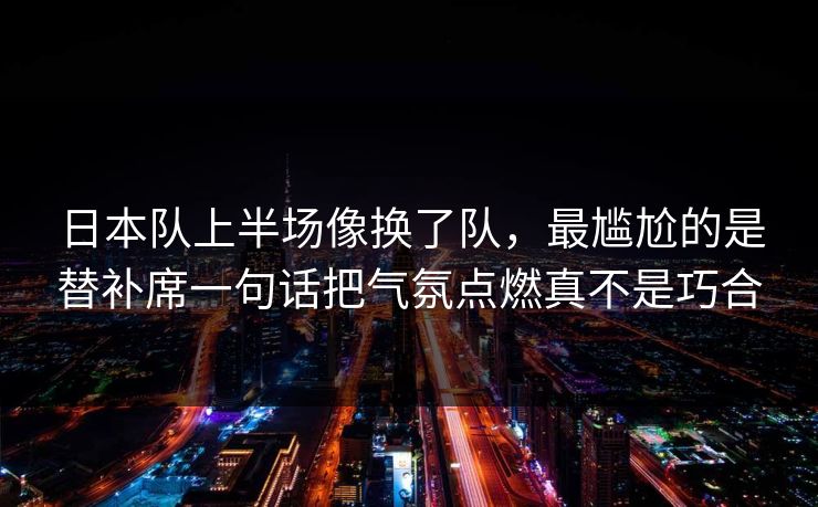 日本队上半场像换了队，最尴尬的是替补席一句话把气氛点燃真不是巧合