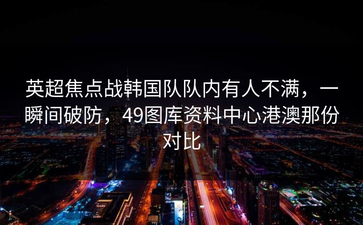 英超焦点战韩国队队内有人不满，一瞬间破防，49图库资料中心港澳那份对比