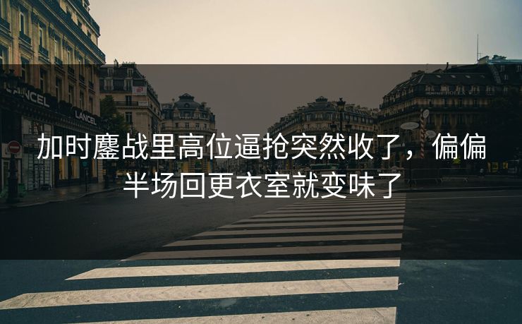 加时鏖战里高位逼抢突然收了，偏偏半场回更衣室就变味了