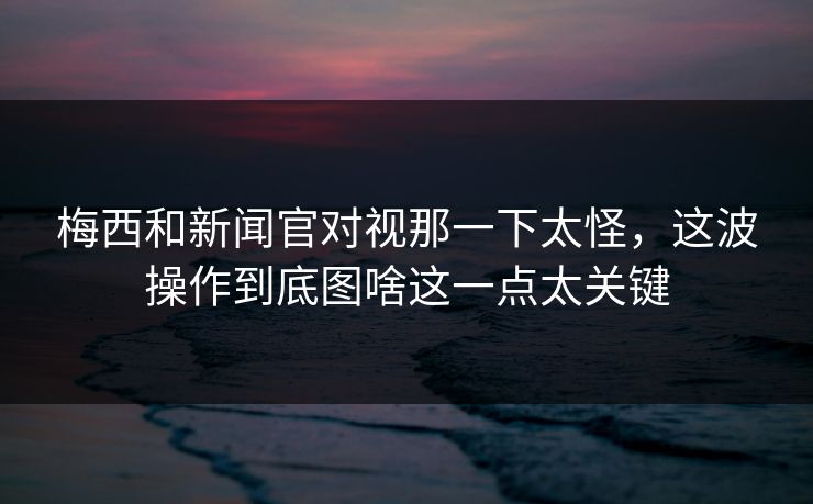 梅西和新闻官对视那一下太怪，这波操作到底图啥这一点太关键