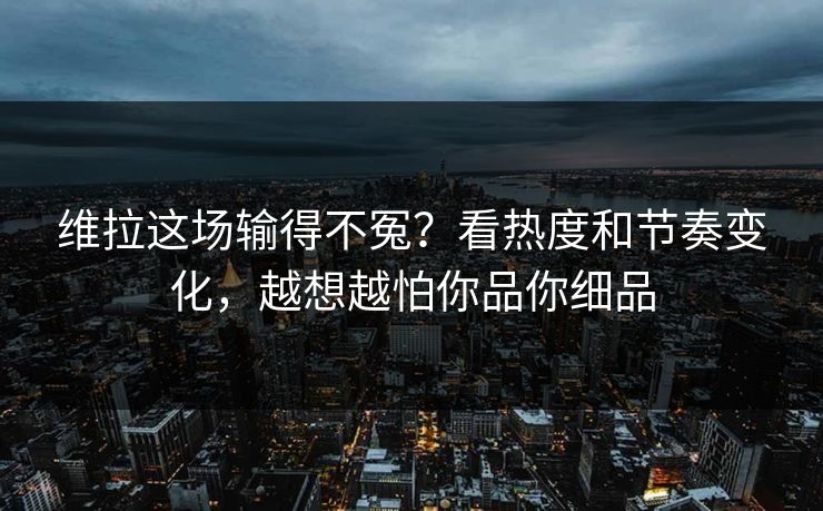 维拉这场输得不冤？看热度和节奏变化，越想越怕你品你细品