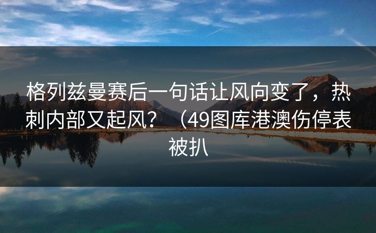 格列兹曼赛后一句话让风向变了，热刺内部又起风？（49图库港澳伤停表被扒