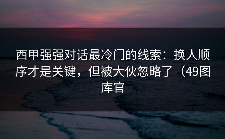 西甲强强对话最冷门的线索：换人顺序才是关键，但被大伙忽略了（49图库官