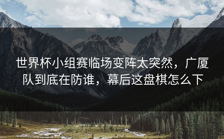 世界杯小组赛临场变阵太突然，广厦队到底在防谁，幕后这盘棋怎么下