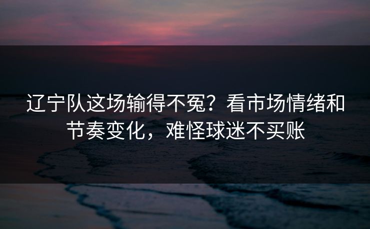 辽宁队这场输得不冤？看市场情绪和节奏变化，难怪球迷不买账