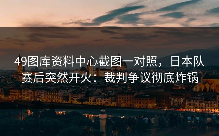 49图库资料中心截图一对照，日本队赛后突然开火：裁判争议彻底炸锅